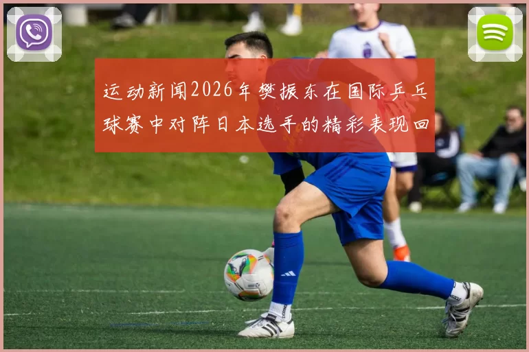 运动新闻2026年樊振东在国际乒乓球赛中对阵日本选手的精彩表现回顾