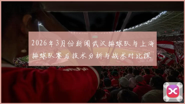 2026年3月份新闻武汉排球队与上海排球队赛后技术分析与战术对比探讨