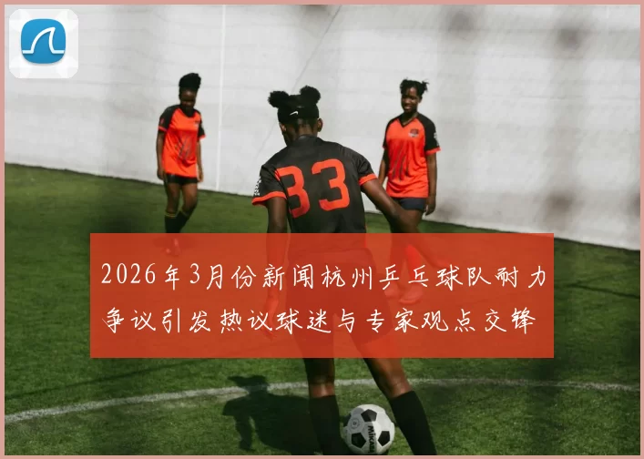 2026年3月份新闻杭州乒乓球队耐力争议引发热议球迷与专家观点交锋解析