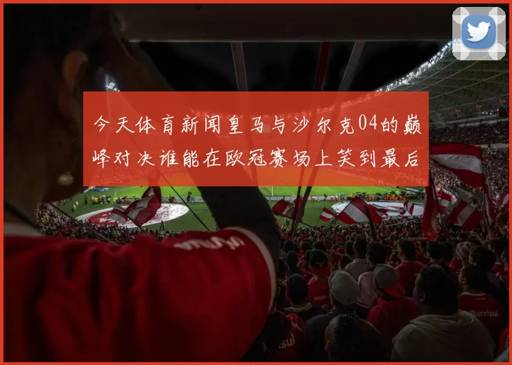 今天体育新闻皇马与沙尔克04的巅峰对决谁能在欧冠赛场上笑到最后