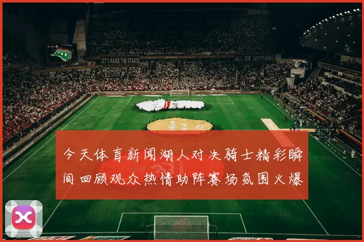 今天体育新闻湖人对决骑士精彩瞬间回顾观众热情助阵赛场氛围火爆