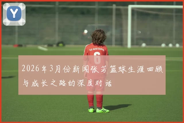 2026年3月份新闻张芳篮球生涯回顾与成长之路的深度对话