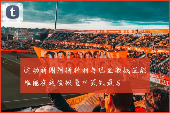 运动新闻阿斯科利与巴里激战正酣谁能在这场较量中笑到最后